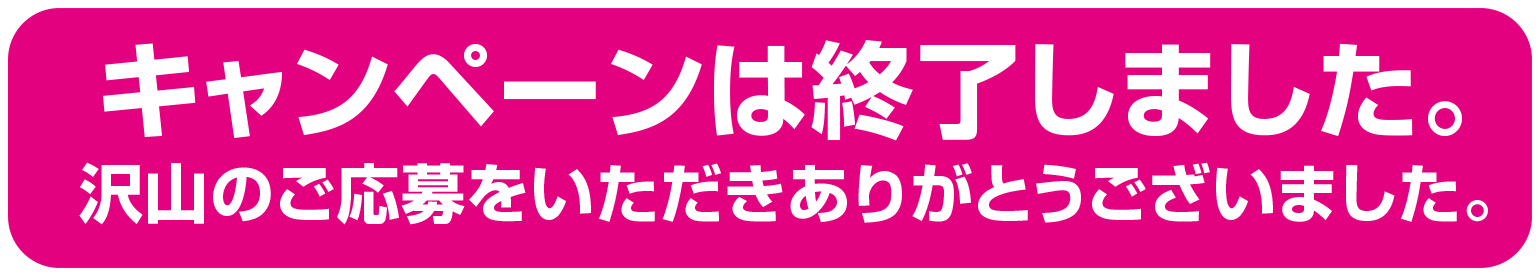キャンペーンは終了しました。沢山のご応募をいただきありがとうございました。