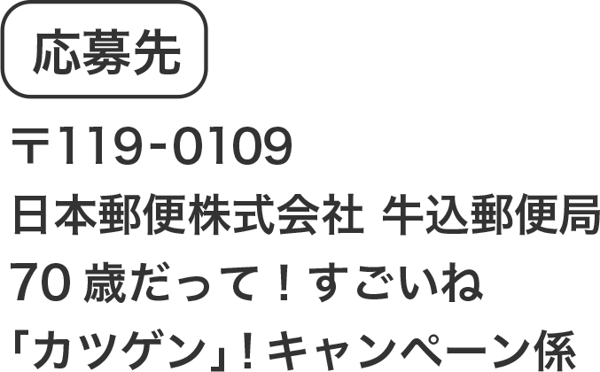 応募先 〒119-0109​ 日本郵便株式会社　牛込郵便局​70歳だって！すごいね「カツゲン」！キャンペーン係​